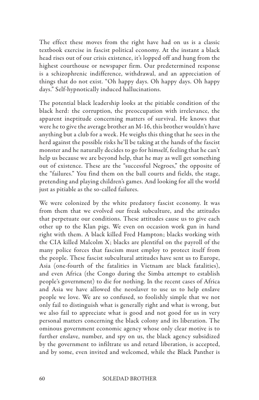 The effect these moves from che right have had on us is  classic textbook excrcise in fascit political cconomy. At the instant a black head sises out of our crsis existence, it lopped off and hung from the highest courthouse or newspaper firm. Our predetermined response is a schizophrenic indifference, withdraval, and an appreciation of things that do not exist. “Oh happy days. Oh happy days. Oh happy days. Sel-hypnortically induced hallucinations.  The potential black leadership looks at the pitiable condition of the black herd: the corruption, the preoccupation with irrelevance, the apparent ineptitude concerning mateers of survival, He knows that were he togive the average brother an M-16, chis brother wouldn’t have anyehing but a club for a week. He weighs ths thing that he sees in the herd against the possible isks he’ll be taking at e hands of the fascist monster and he naturally decides to go for himself, eeling that he can’t help us because we are beyond help, chat he may as well gee something out of existence. These are the *successful Negroes.” the opposite of the *failures You find them on the ball coures and fields, the seage. pretending and playing children’s games. And looking for ll the world st as pitiable as che so-called filures.  We were colonized by the white predatory fascist economy. It was from them that we evolved our freak subculeure, and the aeticudes that perperuate our conditions. These attitudes cause us to give cach other up to the Klan pigs. We even on occasion work gun in hand vight with them. A black killed Fred Hampton; blacks working with the CIA killed Malcolm X; blacks are plentiful on the payroll of the many police forces that fascism muse employ to protect itsclf from the people. These fascise subeuleural actitudes have sent us to Europe, Asia (one-fourth of the facaliies in Viewmam are black faalites). and even Africa (the Congo during the Simba attempe to establish people’s government) to dic for nothing. In the recent cases of Affica and Asia we have allowed the neoslaver to use us to help enslave people we love. We are so confused, so foolishly simple that we not only fail to distinguish what is generally right and what is wrong, but we also fail to appreciate what s good and not good for us in very personal mateers concerning the black colony and its liberation. The ominous government cconomic agency whose only clear motive is to further enslave, number, and spy on us, the black agency subsidized by the governmene to infilirate us and retard liberarion, is accepeed. and by some, even invited and welcomed, while the Black Panther is  & SOLEDAD BROTHER 